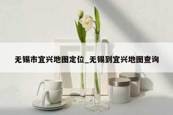 无锡市宜兴地图定位_无锡到宜兴地图查询