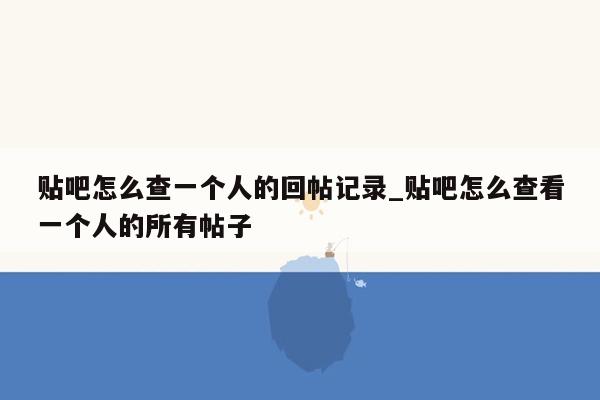 贴吧怎么查一个人的回帖记录_贴吧怎么查看一个人的所有帖子