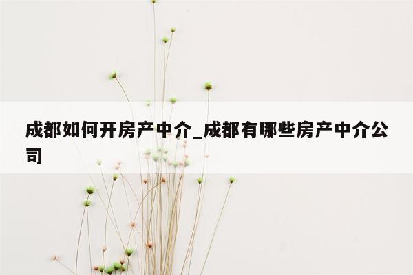 成都如何开房产中介_成都有哪些房产中介公司