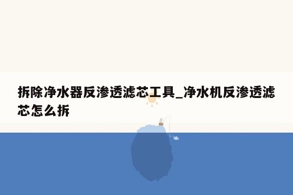 拆除净水器反渗透滤芯工具_净水机反渗透滤芯怎么拆