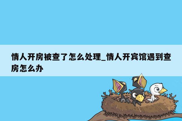 情人开房被查了怎么处理_情人开宾馆遇到查房怎么办