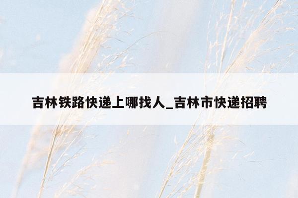 吉林铁路快递上哪找人_吉林市快递招聘