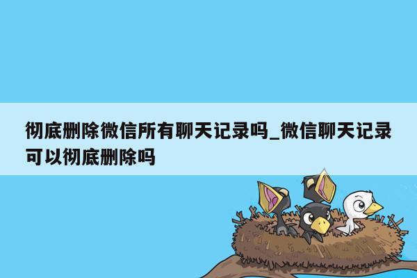 彻底删除微信所有聊天记录吗_微信聊天记录可以彻底删除吗