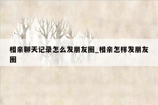 相亲聊天记录怎么发朋友圈_相亲怎样发朋友圈