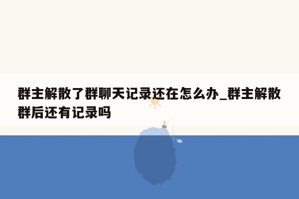 群主解散了群聊天记录还在怎么办_群主解散群后还有记录吗