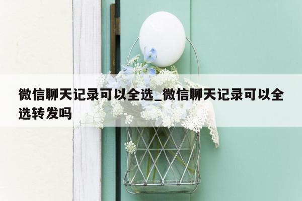 微信聊天记录可以全选_微信聊天记录可以全选转发吗