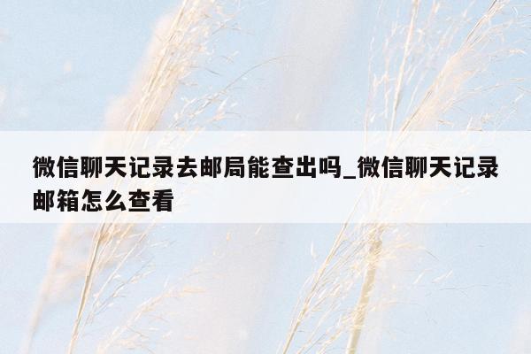 微信聊天记录去邮局能查出吗_微信聊天记录邮箱怎么查看