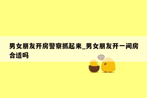 男女朋友开房警察抓起来_男女朋友开一间房合适吗