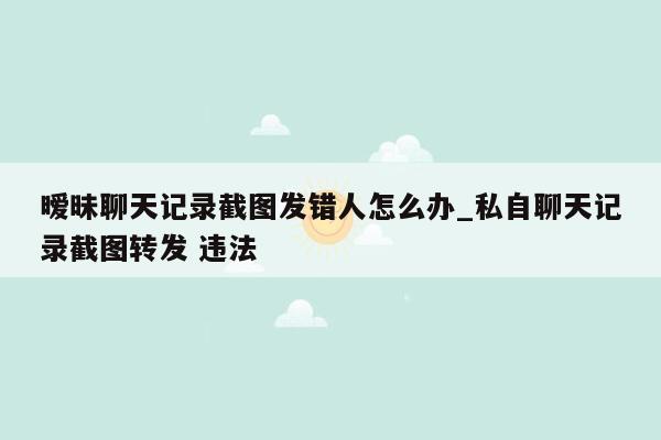暧昧聊天记录截图发错人怎么办_私自聊天记录截图转发 违法