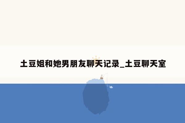 土豆姐和她男朋友聊天记录_土豆聊天室