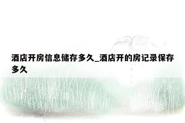 酒店开房信息储存多久_酒店开的房记录保存多久