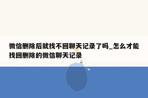 微信删除后就找不回聊天记录了吗_怎么才能找回删除的微信聊天记录