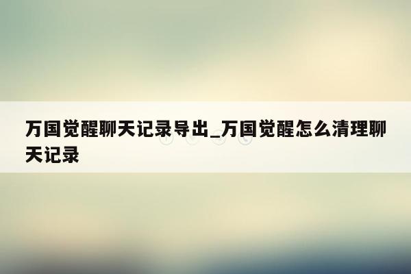 万国觉醒聊天记录导出_万国觉醒怎么清理聊天记录