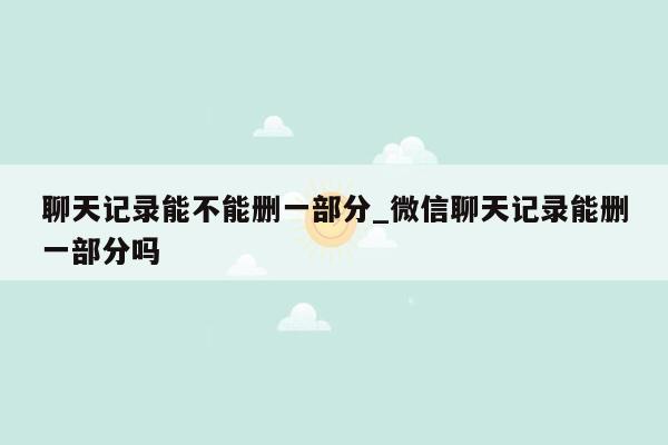 聊天记录能不能删一部分_微信聊天记录能删一部分吗