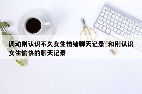 调动刚认识不久女生情绪聊天记录_和刚认识女生愉快的聊天记录