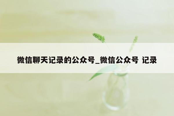 微信聊天记录的公众号_微信公众号 记录