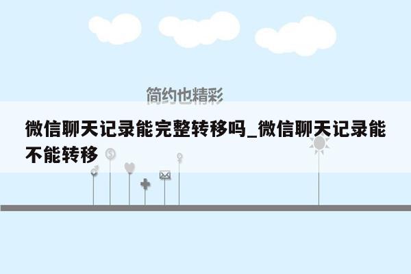 微信聊天记录能完整转移吗_微信聊天记录能不能转移