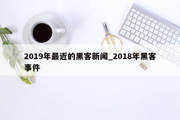 2019年最近的黑客新闻_2018年黑客事件