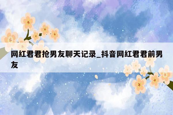 网红君君抢男友聊天记录_抖音网红君君前男友