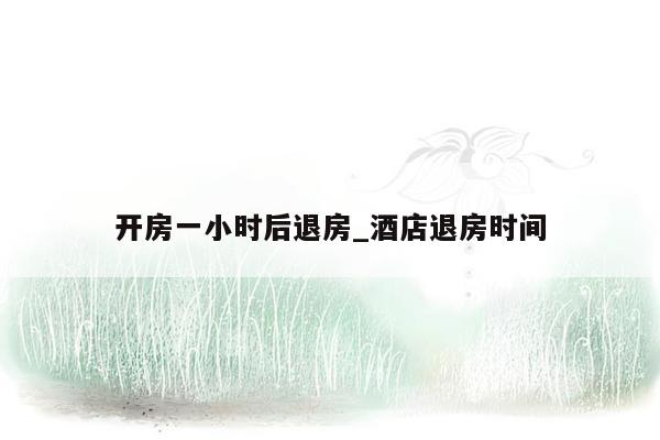 开房一小时后退房_酒店退房时间
