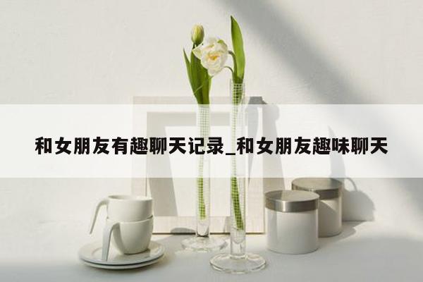 和女朋友有趣聊天记录_和女朋友趣味聊天