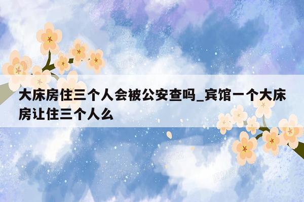 大床房住三个人会被公安查吗_宾馆一个大床房让住三个人么