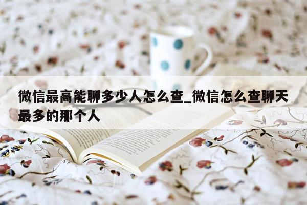 微信最高能聊多少人怎么查_微信怎么查聊天最多的那个人