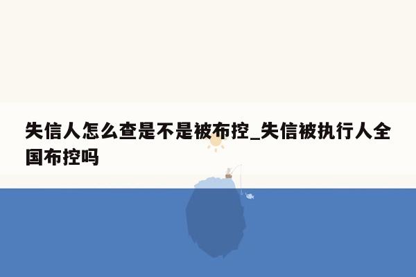 失信人怎么查是不是被布控_失信被执行人全国布控吗