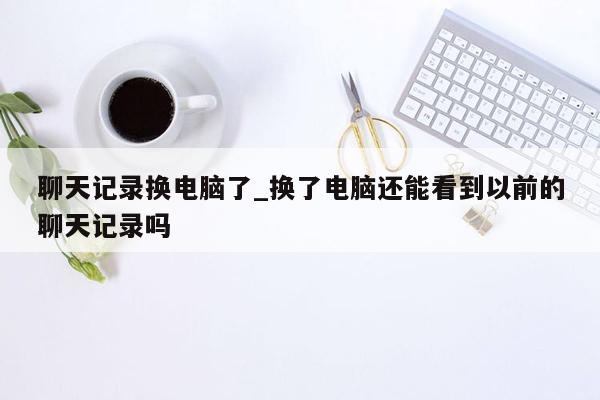 聊天记录换电脑了_换了电脑还能看到以前的聊天记录吗
