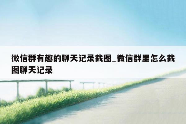 微信群有趣的聊天记录截图_微信群里怎么截图聊天记录