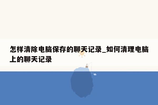 怎样清除电脑保存的聊天记录_如何清理电脑上的聊天记录