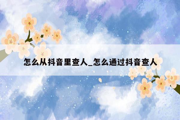怎么从抖音里查人_怎么通过抖音查人