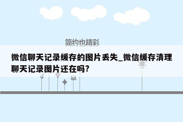 微信聊天记录缓存的图片丢失_微信缓存清理聊天记录图片还在吗?