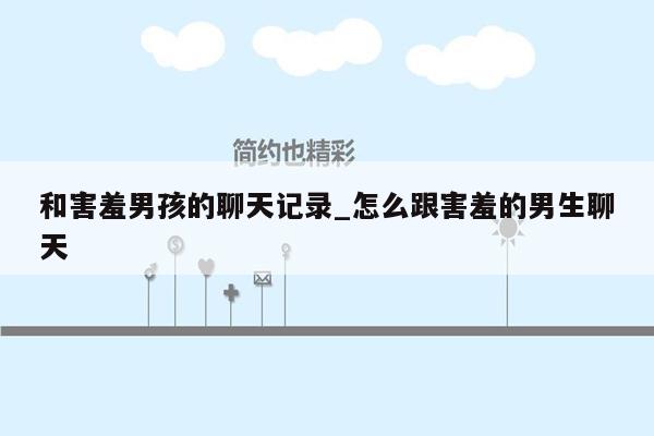 和害羞男孩的聊天记录_怎么跟害羞的男生聊天