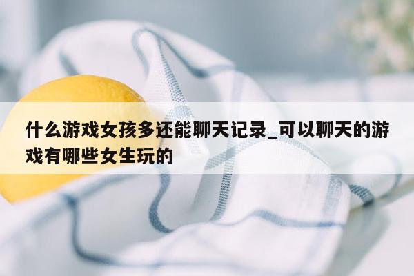什么游戏女孩多还能聊天记录_可以聊天的游戏有哪些女生玩的