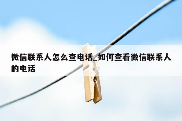 微信联系人怎么查电话_如何查看微信联系人的电话