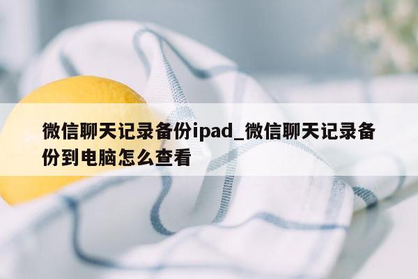 微信聊天记录备份ipad_微信聊天记录备份到电脑怎么查看