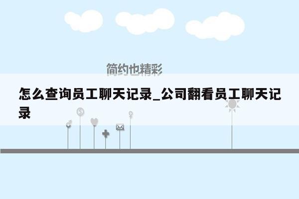 怎么查询员工聊天记录_公司翻看员工聊天记录
