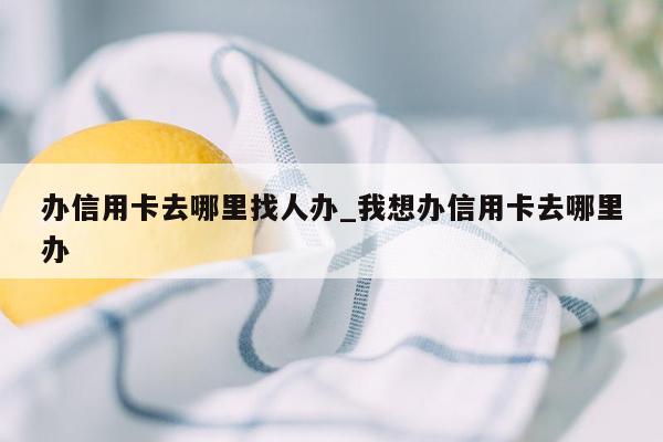 办信用卡去哪里找人办_我想办信用卡去哪里办