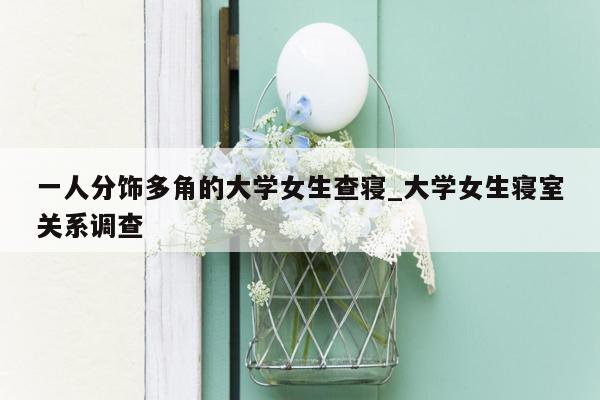 一人分饰多角的大学女生查寝_大学女生寝室关系调查