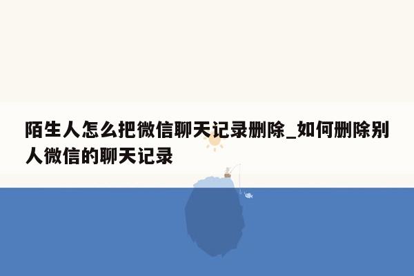 陌生人怎么把微信聊天记录删除_如何删除别人微信的聊天记录