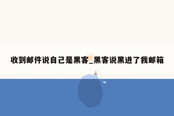 收到邮件说自己是黑客_黑客说黑进了我邮箱