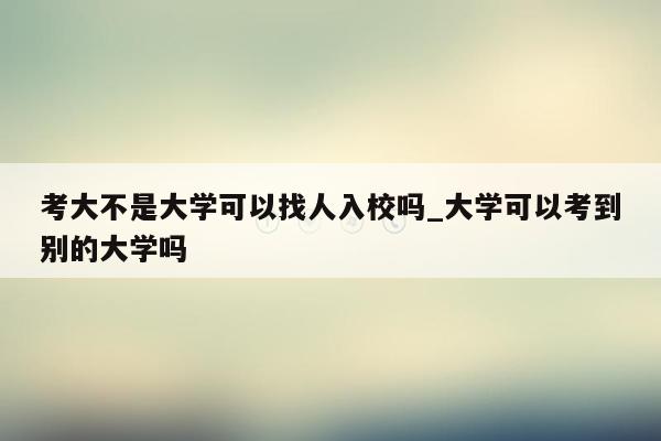 考大不是大学可以找人入校吗_大学可以考到别的大学吗