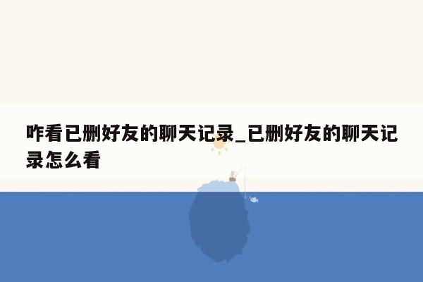 咋看已删好友的聊天记录_已删好友的聊天记录怎么看