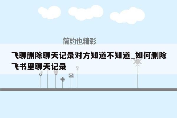 飞聊删除聊天记录对方知道不知道_如何删除飞书里聊天记录
