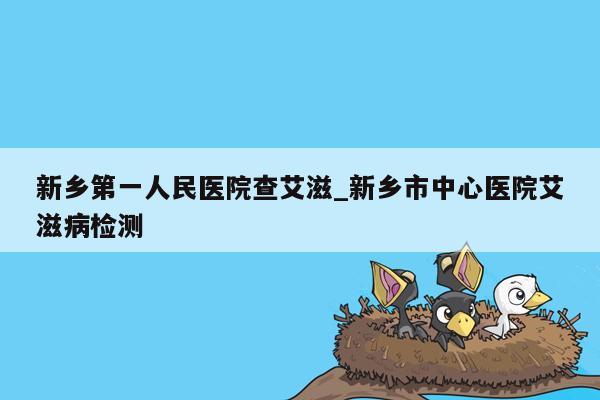 新乡第一人民医院查艾滋_新乡市中心医院艾滋病检测