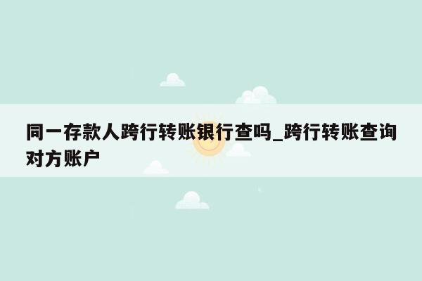 同一存款人跨行转账银行查吗_跨行转账查询对方账户