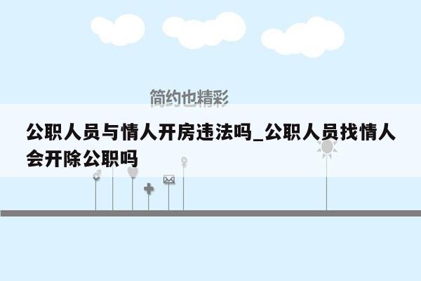 公职人员与情人开房违法吗_公职人员找情人会开除公职吗