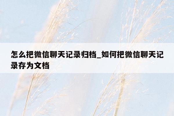 怎么把微信聊天记录归档_如何把微信聊天记录存为文档