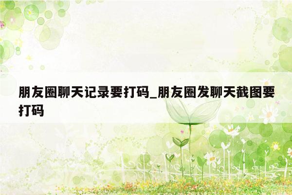 朋友圈聊天记录要打码_朋友圈发聊天截图要打码